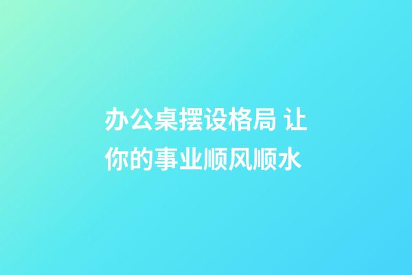 办公桌摆设格局 让你的事业顺风顺水